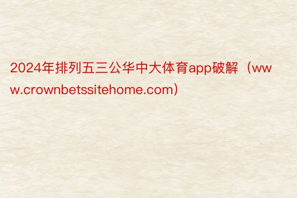 2024年排列五三公华中大体育app破解（www.crownbetssitehome.com）