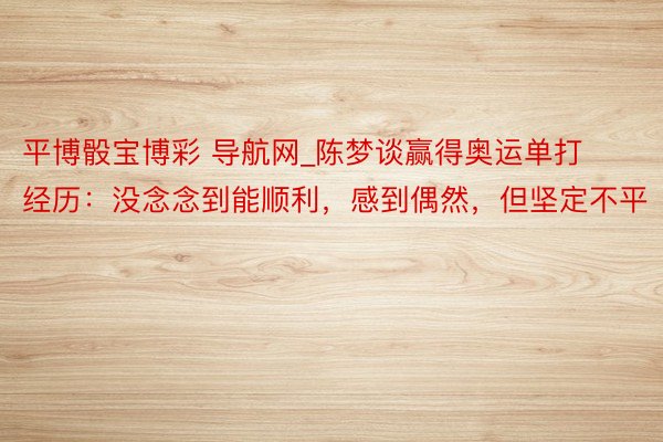 平博骰宝博彩 导航网_陈梦谈赢得奥运单打经历：没念念到能顺利，感到偶然，但坚定不平