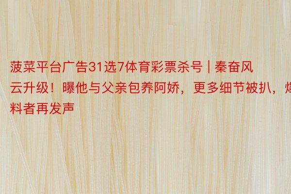 菠菜平台广告31选7体育彩票杀号 | 秦奋风云升级！曝他与父亲包养阿娇，更多细节被扒，爆料者再发声