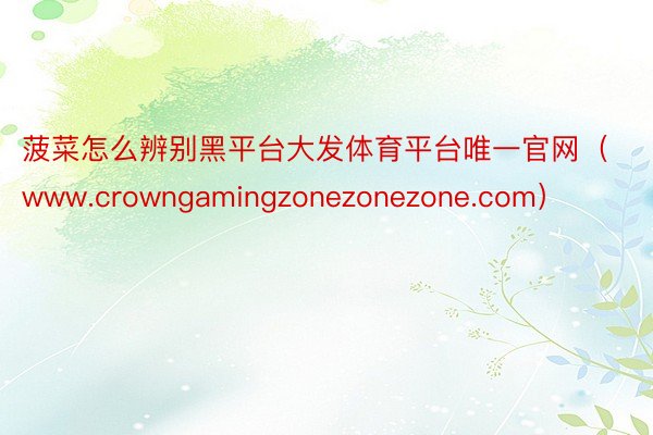 菠菜怎么辨别黑平台大发体育平台唯一官网（www.crowngamingzonezonezone.com）