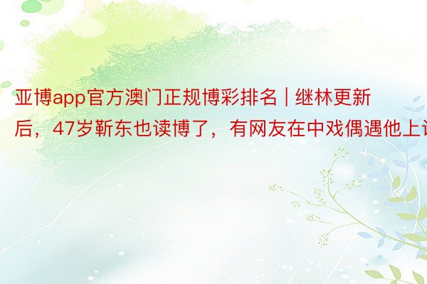 亚博app官方澳门正规博彩排名 | 继林更新后，47岁靳东也读博了，有网友在中戏偶遇他上课