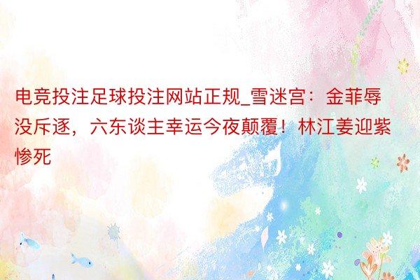 电竞投注足球投注网站正规_雪迷宫：金菲辱没斥逐，六东谈主幸运今夜颠覆！林江姜迎紫惨死