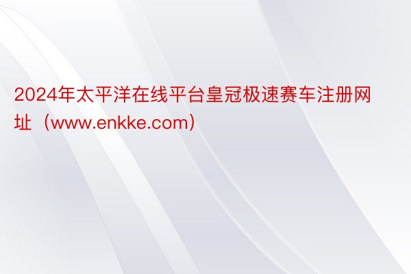 2024年太平洋在线平台皇冠极速赛车注册网址（www.enkke.com）