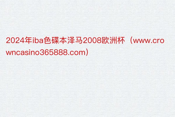 2024年iba色碟本泽马2008欧洲杯（www.crowncasino365888.com）