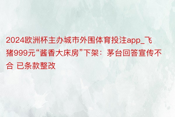 2024欧洲杯主办城市外围体育投注app_飞猪999元“酱香大床房”下架：茅台回答宣传不合 已条款整改