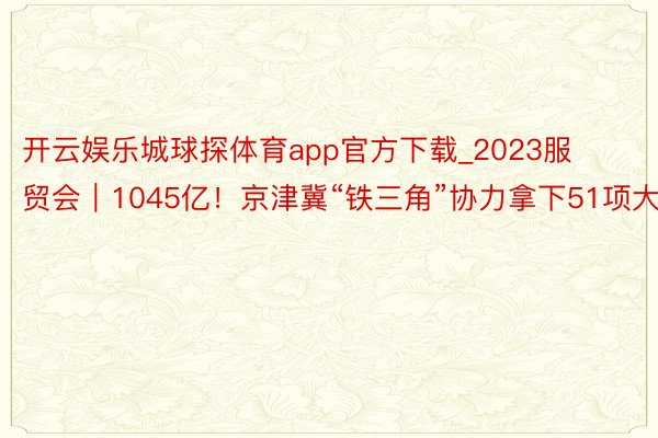 开云娱乐城球探体育app官方下载_2023服贸会｜1045亿！京津冀“铁三角”协力拿下51项大单