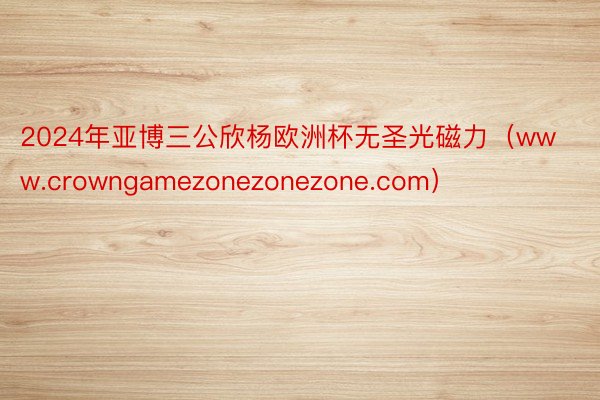 2024年亚博三公欣杨欧洲杯无圣光磁力（www.crowngamezonezonezone.com）