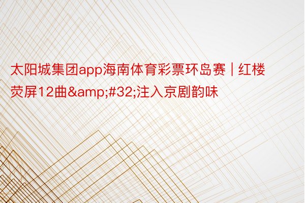 太阳城集团app海南体育彩票环岛赛 | 红楼荧屏12曲&#32;注入京剧韵味