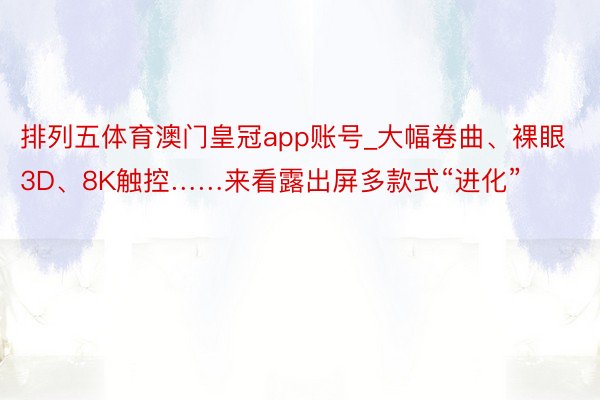 排列五体育澳门皇冠app账号_大幅卷曲、裸眼3D、8K触控……来看露出屏多款式“进化”