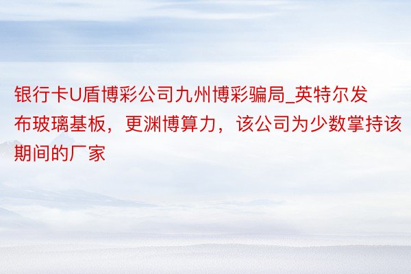 银行卡U盾博彩公司九州博彩骗局_英特尔发布玻璃基板，更渊博算力，该公司为少数掌持该期间的厂家