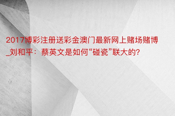 2017博彩注册送彩金澳门最新网上赌场赌博_刘和平：蔡英文是如何“碰瓷”联大的？