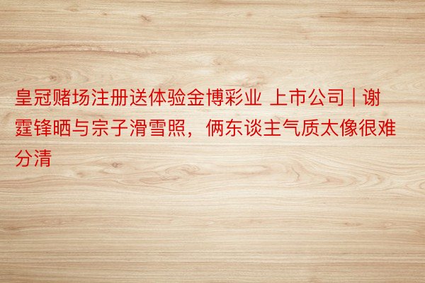皇冠赌场注册送体验金博彩业 上市公司 | 谢霆锋晒与宗子滑雪照，俩东谈主气质太像很难分清
