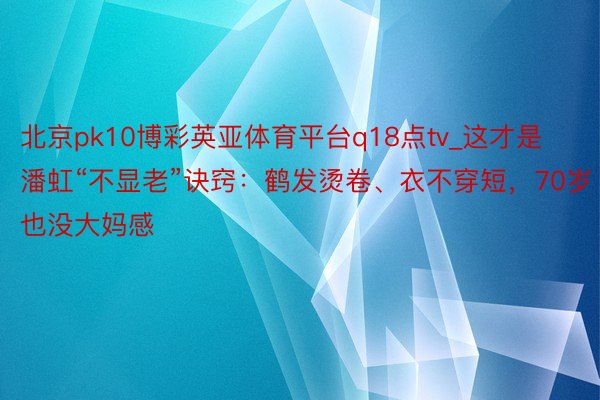 北京pk10博彩英亚体育平台q18点tv_这才是潘虹“不显老”诀窍：鹤发烫卷、衣不穿短，70岁也没大妈感