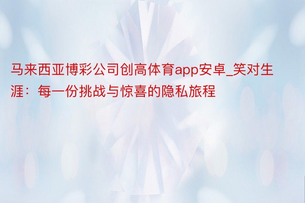 马来西亚博彩公司创高体育app安卓_笑对生涯：每一份挑战与惊喜的隐私旅程