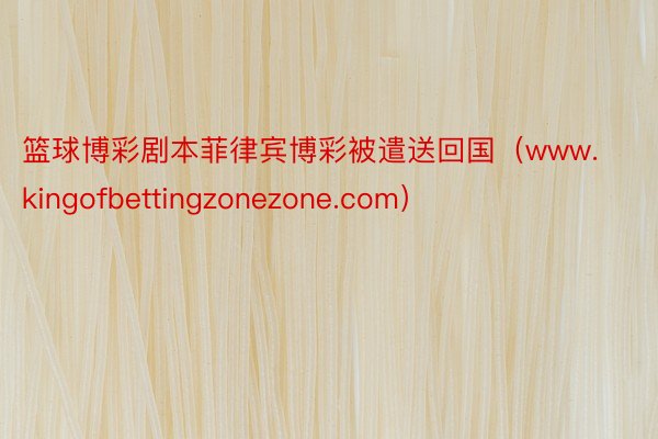 篮球博彩剧本菲律宾博彩被遣送回国（www.kingofbettingzonezone.com）