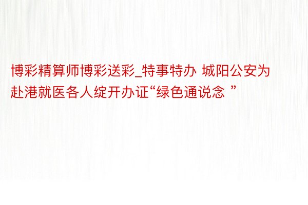 博彩精算师博彩送彩_特事特办 城阳公安为赴港就医各人绽开办证“绿色通说念 ”